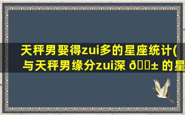天秤男娶得zui
多的星座统计(与天秤男缘分zui
深 🐱 的星座 🌷 女)